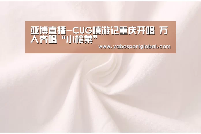 亚博直播-CUG嘻游记重庆开唱 万人齐唱“小榨菜”(图1) 亚博APP
