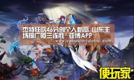 杰特狂砍46分创个人新高 山东主场擒广厦三连胜-亚博APP(图2) 亚博APP