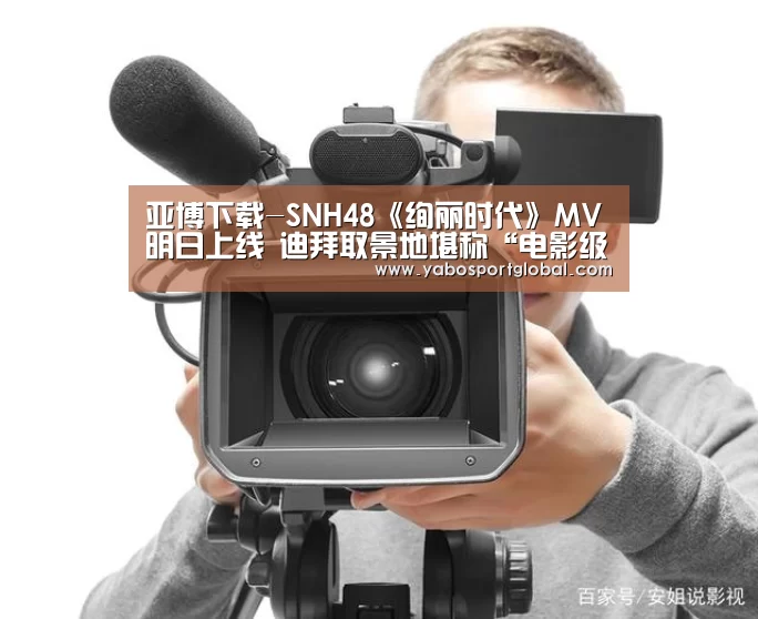 亚博下载-SNH48《绚丽时代》MV明日上线 迪拜取景地堪称“电影级”(图4) 亚博直播